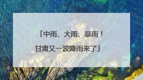 中雨、大雨、暴雨！甘肃又一波降雨来了
