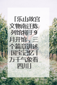 乐山故宫文物南迁陈列馆将于9月开馆，三个篇章讲述国宝记忆丨万千气象看四川