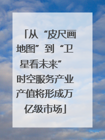 从“皮尺画地图”到“卫星看未来” 时空服务产业产值将形成万亿级市场