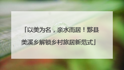 以美为名，亲水而居！黟县美溪乡解锁乡村旅居新范式