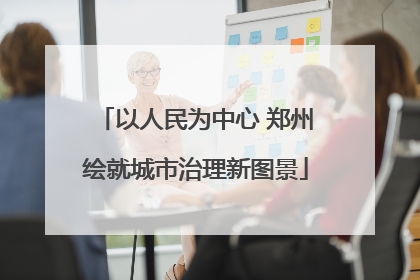 以人民为中心 郑州绘就城市治理新图景