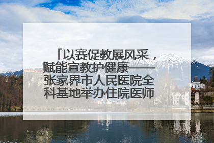 以赛促教展风采，赋能宣教护健康——张家界市人民医院全科基地举办住院医师健康宣教比赛