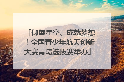 仰望星空、成就梦想！全国青少年航天创新大赛青岛选拔赛举办