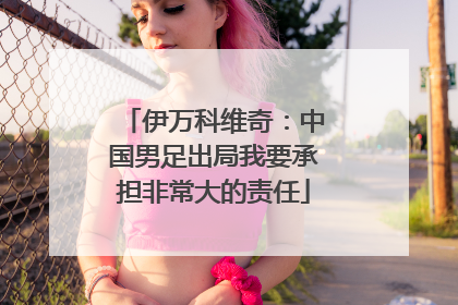 伊万科维奇：中国男足出局我要承担非常大的责任