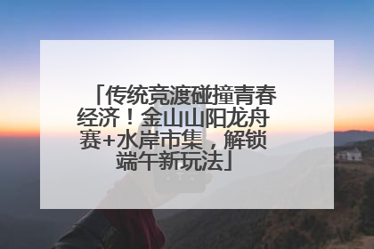 传统竞渡碰撞青春经济！金山山阳龙舟赛+水岸市集，解锁端午新玩法