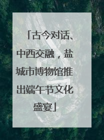 古今对话、中西交融，盐城市博物馆推出端午节文化盛宴