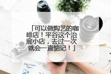可以做陶艺的咖啡店！平谷这个治愈小店，去过一次就会一直惦记！