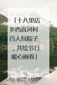 十八里店乡西直河村百人包粽子，共绘节日暖心画卷