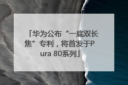 华为公布“一底双长焦”专利，将首发于Pura 80系列
