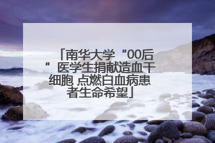 南华大学“00后”医学生捐献造血干细胞 点燃白血病患者生命希望