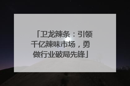 卫龙辣条：引领千亿辣味市场，勇做行业破局先锋