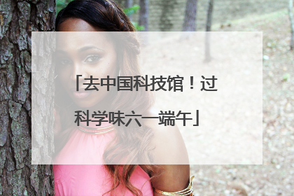 去中国科技馆！过科学味六一端午