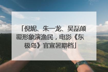 倪妮、朱一龙、吴磊颠覆形象演渔民，电影《东极岛》官宣暑期档