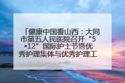 健康中国看山西：大同市第五人民医院召开“5•12”国际护士节暨优秀护理集体与优秀护理工作者表彰大会