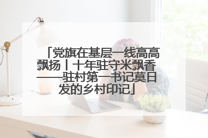 党旗在基层一线高高飘扬丨十年驻守米飘香——驻村第一书记莫日发的乡村印记