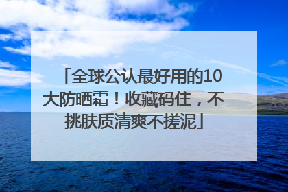 全球公认最好用的10大防晒霜！收藏码住，不挑肤质清爽不搓泥