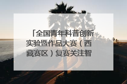 全国青年科普创新实验暨作品大赛（西藏赛区）复赛关注智慧环保等主题