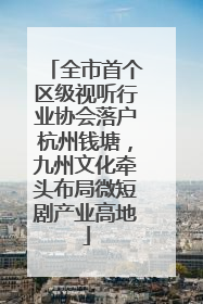 全市首个区级视听行业协会落户杭州钱塘，九州文化牵头布局微短剧产业高地