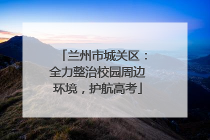 兰州市城关区：全力整治校园周边环境，护航高考