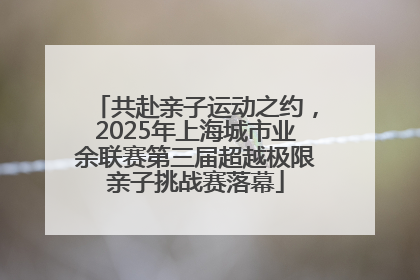 共赴亲子运动之约，2025年上海城市业余联赛第三届超越极限亲子挑战赛落幕