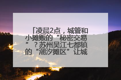 凌晨2点，城管和小摊贩的“秘密交易”？苏州吴江七都镇的“潮汐摊区”让城市管理有了人情味