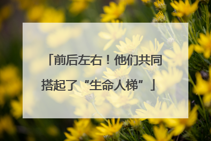前后左右！他们共同搭起了“生命人梯”