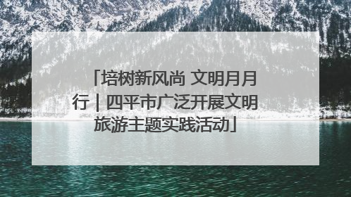 培树新风尚 文明月月行｜四平市广泛开展文明旅游主题实践活动