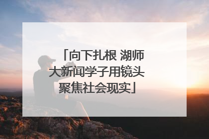 向下扎根 湖师大新闻学子用镜头聚焦社会现实