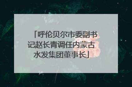 呼伦贝尔市委副书记赵长青调任内蒙古水发集团董事长