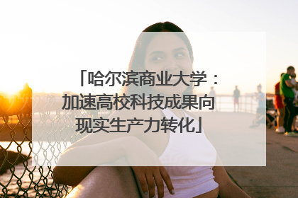 哈尔滨商业大学：加速高校科技成果向现实生产力转化