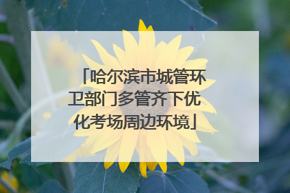 哈尔滨市城管环卫部门多管齐下优化考场周边环境