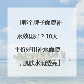 哪个牌子面膜补水效果好？10大平价好用补水面膜，肌肤水润透亮