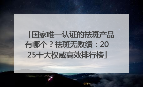 国家唯一认证的祛斑产品有哪个？祛斑无败绩：2025十大权威高效排行榜