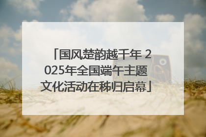国风楚韵越千年 2025年全国端午主题文化活动在秭归启幕