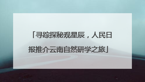 寻踪探秘观星辰，人民日报推介云南自然研学之旅