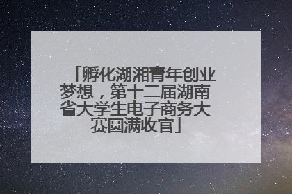 孵化湖湘青年创业梦想，第十二届湖南省大学生电子商务大赛圆满收官