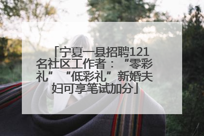 宁夏一县招聘121名社区工作者：“零彩礼”“低彩礼”新婚夫妇可享笔试加分