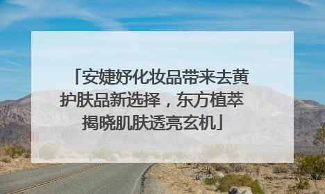 安婕妤化妆品带来去黄护肤品新选择，东方植萃揭晓肌肤透亮玄机
