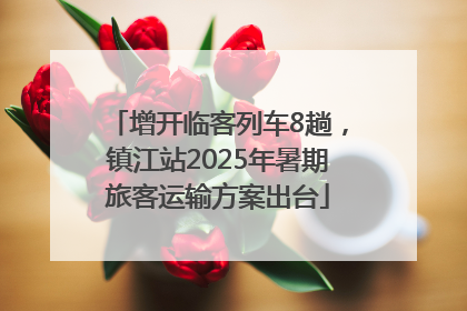 增开临客列车8趟，镇江站2025年暑期旅客运输方案出台