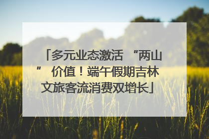 多元业态激活 “两山” 价值！端午假期吉林文旅客流消费双增长