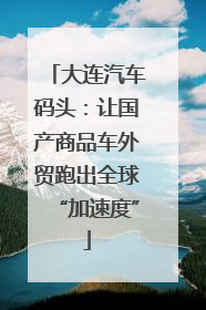 大连汽车码头：让国产商品车外贸跑出全球“加速度”