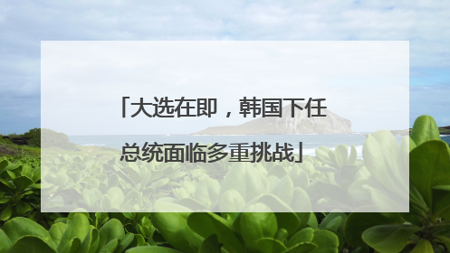 大选在即，韩国下任总统面临多重挑战
