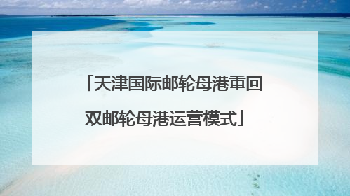 天津国际邮轮母港重回双邮轮母港运营模式