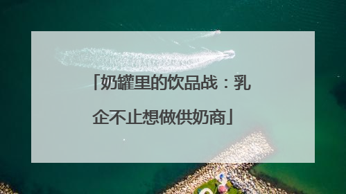 奶罐里的饮品战：乳企不止想做供奶商