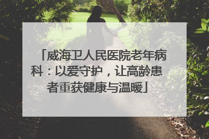 威海卫人民医院老年病科：以爱守护，让高龄患者重获健康与温暖