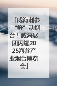 威海刺参“鲜”动烟台！威海展团闪耀2025海参产业烟台博览会