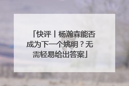 快评丨杨瀚森能否成为下一个姚明？无需轻易给出答案