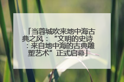 当蓉城吹来地中海古典之风：“文明的史诗：来自地中海的古典雕塑艺术”正式启幕