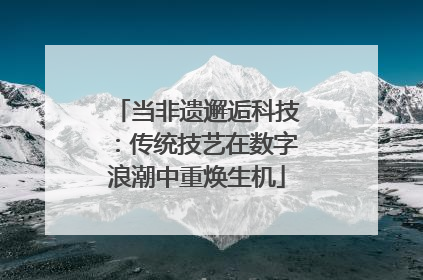 当非遗邂逅科技：传统技艺在数字浪潮中重焕生机