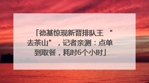 德基惊现新晋排队王 “去茶山”，记者亲测：点单到取餐，耗时6个小时